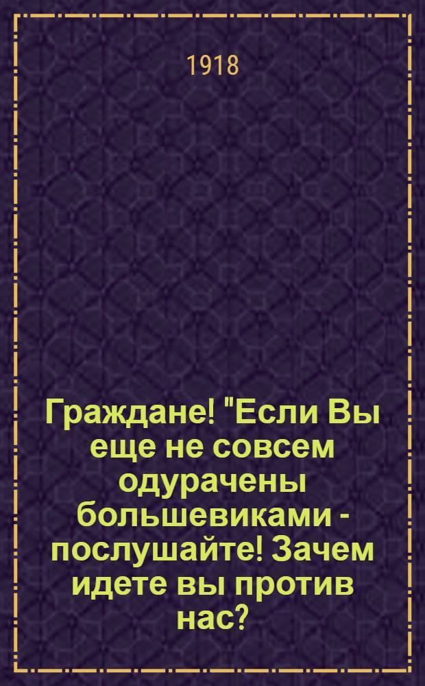 Граждане! "Если Вы еще не совсем одурачены большевиками - послушайте! Зачем идете вы против нас?.."