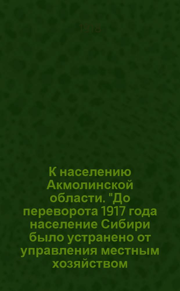К населению Акмолинской области. "До переворота 1917 года население Сибири было устранено от управления местным хозяйством...", 11 ноября 1918 г. : приложение к окладному листу Земской Управы