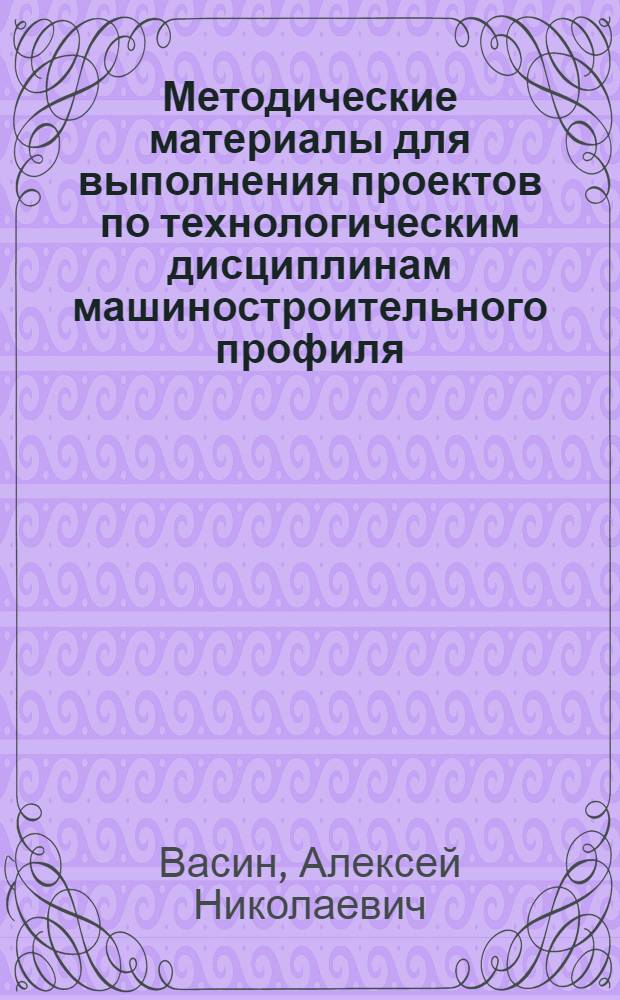 Методические материалы для выполнения проектов по технологическим дисциплинам машиностроительного профиля : учебное пособие : для студентов машиностроительных специальностей