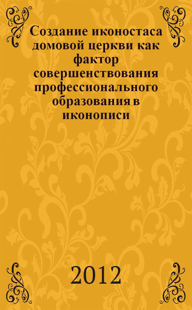 Создание иконостаса домовой церкви как фактор совершенствования профессионального образования в иконописи : монография