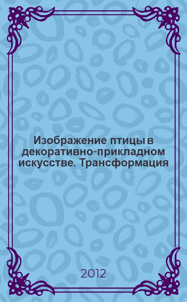 Изображение птицы в декоративно-прикладном искусстве. Трансформация : с дополнительными образцами трансформации мотивов флоры и фауны : на примере работ студентов, выполненных по программе летней практики : учебное пособие