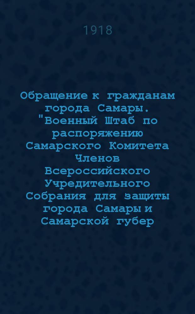 Обращение к гражданам города Самары. "Военный Штаб по распоряжению Самарского Комитета Членов Всероссийского Учредительного Собрания для защиты города Самары и Самарской губер. приступает к формированию добровольческой армии..."