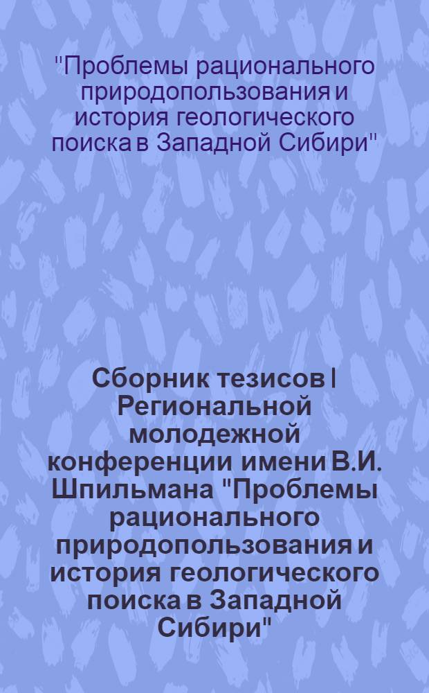 Сборник тезисов I Региональной молодежной конференции имени В.И. Шпильмана "Проблемы рационального природопользования и история геологического поиска в Западной Сибири" (25-26 марта 2013 года)