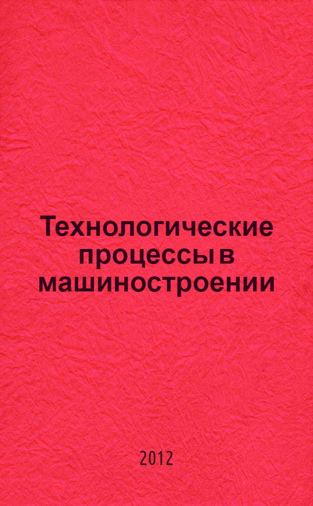 Технологические процессы в машиностроении : учебное пособие : соответствует рабочей программе дисциплины "Технологические процессы в машиностроении" : для бакалавров направления 151900.62 "Конструкторско-технологическое обеспечение машиностроительных производств" : профиль "Металлообрабатывающие станки и комплексы", : профиль "Конструкторско-технологическое обеспечение кузнечно-штамповочного производства"