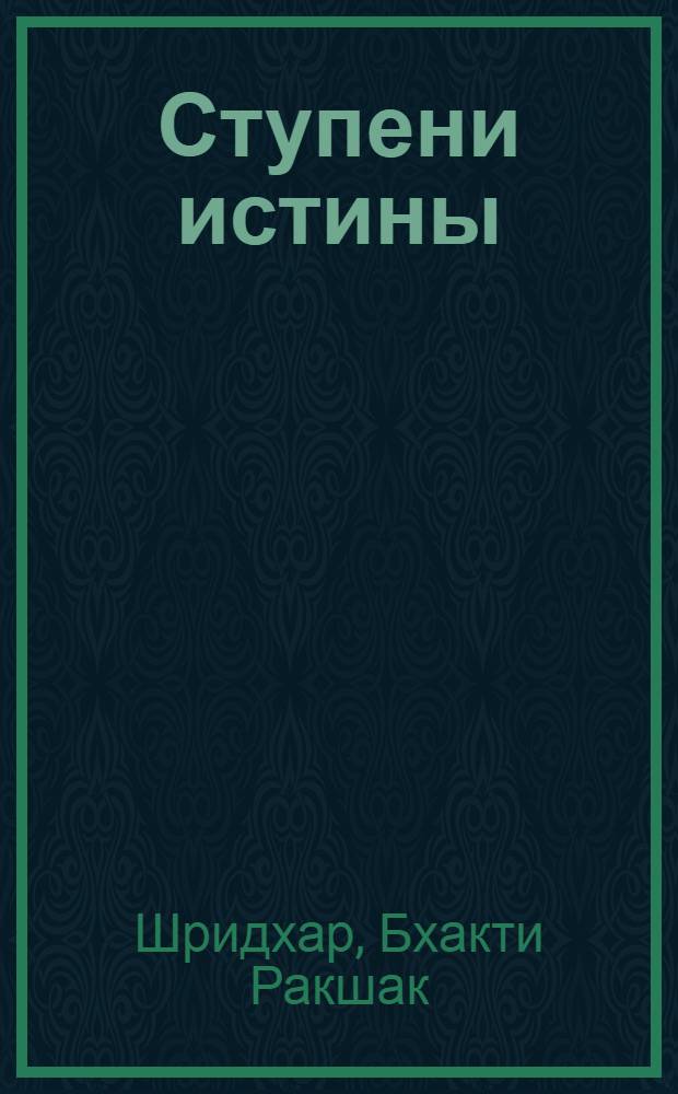 Ступени истины : ступени на пути к исполненной преданности жизни в служении : составлено из неофициальных бесед 1981-1985 годов Шрилы Бхакти Ракшака Шридхара Дев-Госвами Махараджа, основателя-ачарьи Шри Чайтанья Сарасват Матха, Навадвип, Индия
