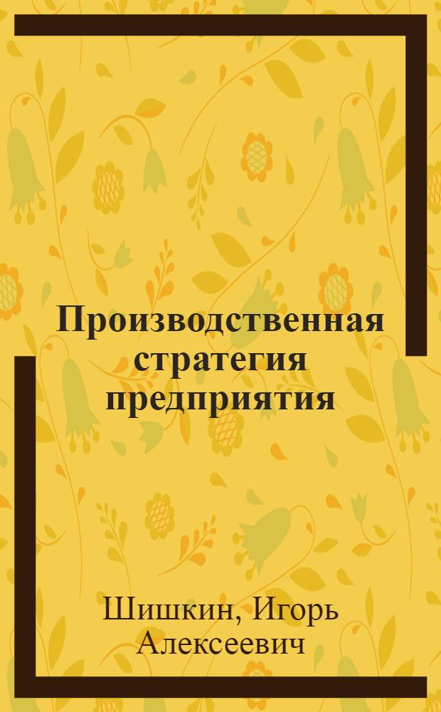 Производственная стратегия предприятия : учебное пособие по направлениям подготовки бакалавров 080500 "Производственная стратегия (производственный )", 080100 "Экономика", специальности 080502 "Экономика и управление на предприятии (машиностроение)" по дисциплине "Производственная стратегия предприятия" : для студентов, специализирующихся в области экономики и управления , рекомендуется аспирантам и специалистам, занимающимся управлением, а также слушателям , изучающим дисциплину "Производственная стратегия предприятия"