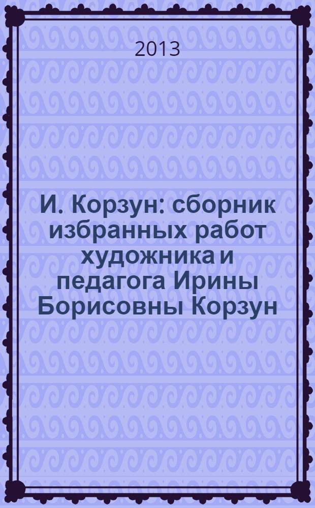 И. Корзун : сборник избранных работ художника и педагога Ирины Борисовны Корзун