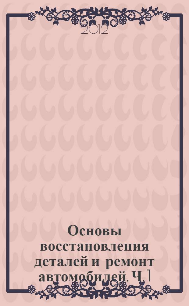 Основы восстановления деталей и ремонт автомобилей. Ч. 1 : Технологические методы восстановления деталей и ремонта автомобилей