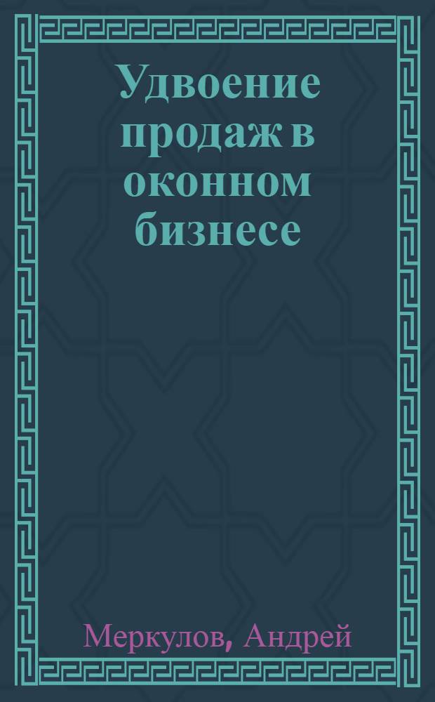 Удвоение продаж в оконном бизнесе : настольная книга владельца розничной компании по продажам окон