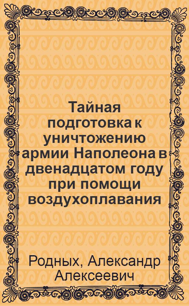 Тайная подготовка к уничтожению армии Наполеона в двенадцатом году при помощи воздухоплавания : из "Истории воздухоплавания и летания в России" : с 19 снимками со старинных рисунков
