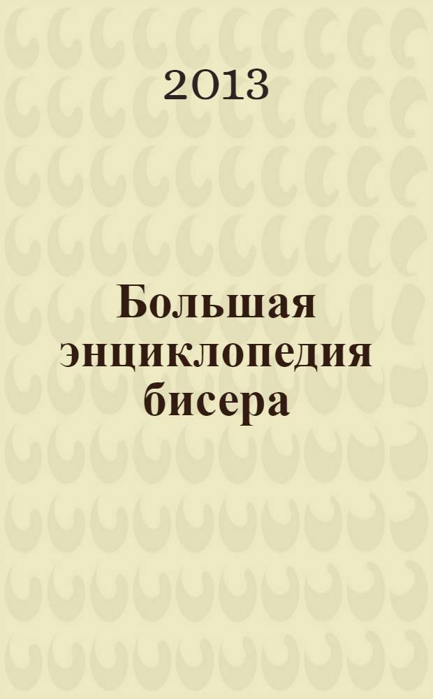 Большая энциклопедия бисера : лучшая! Просто лучшая книга : материалы и принадлежности, методы и техники, пошаговые инструкции, схемы и фото