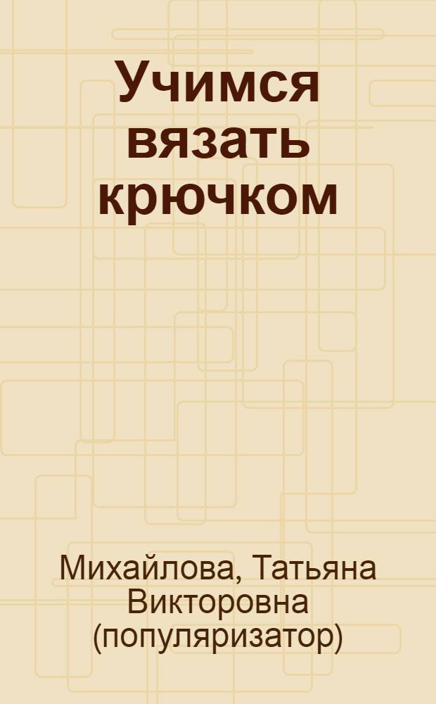 Учимся вязать крючком : основы вязания крючком : подробный самоучитель для начинающих, более 200 иллюстраций с поэтапным описанием различных техник
