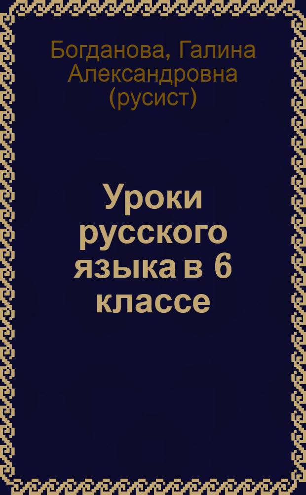 Уроки русского языка в 6 классе : пособие для учителей общеобразовательных организаций : ориентировано на работу по учебнику "Русский язык. 6 класс" М.Т. Баранова, Т.А. Ладыженской, Л.А. Тростенцовой и др.
