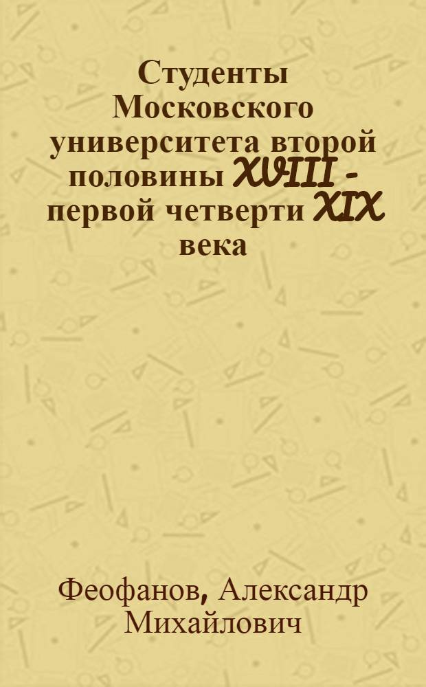 Студенты Московского университета второй половины XVIII - первой четверти XIX века : биобиблиографический словарь