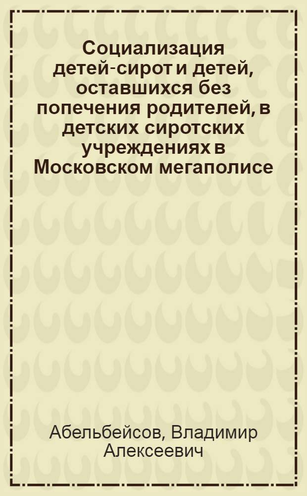 Социализация детей-сирот и детей, оставшихся без попечения родителей, в детских сиротских учреждениях в Московском мегаполисе = Socialization of children-orphans and children deprived of parents, in orphanages Moscow megapolis