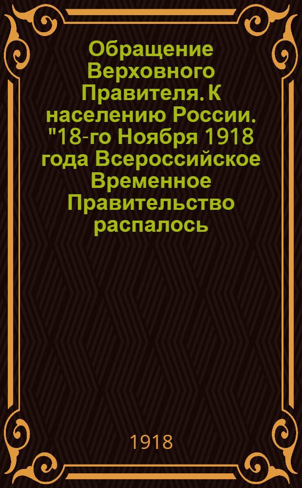 Обращение Верховного Правителя. К населению России. "18-го Ноября 1918 года Всероссийское Временное Правительство распалось..."
