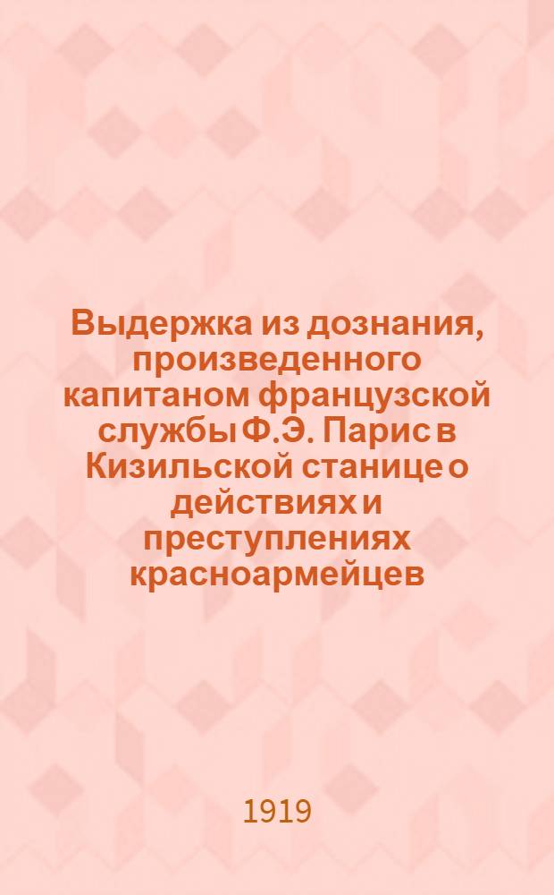 Выдержка из дознания, произведенного капитаном французской службы Ф.Э. Парис в Кизильской станице о действиях и преступлениях красноармейцев, немцев и мадьяр во время занятия ими Кизильской станицы в марте 1919 года : настоящее дознание было произведено по просьбе командира 4-го Армейского корпуса генерала Бакича
