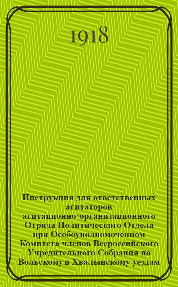 Инструкция для ответственных агитаторов агитационно-организационного Отряда Политического Отдела при Особоуполномоченном Комитета членов Всероссийского Учредительного Собрания по Вольскому и Хвалынскому уездам : утверждено Агитационной Коллегией и Заведующим Политическим Отделом 25-го июля 1918 года в г. Хвалынске Саратовской губ.