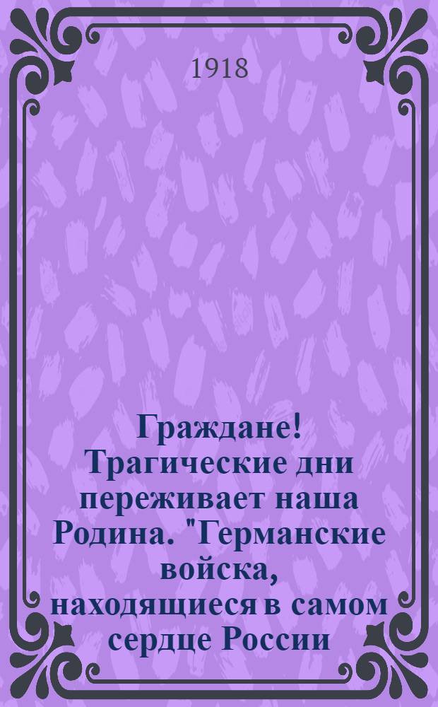 Граждане! Трагические дни переживает наша Родина. "Германские войска, находящиеся в самом сердце России..." : от Политического Отдела при Особоуполномоченном Комитета Членов Всероссийского Учредительного Собрания по Вольскому и Хвалынским Уездам