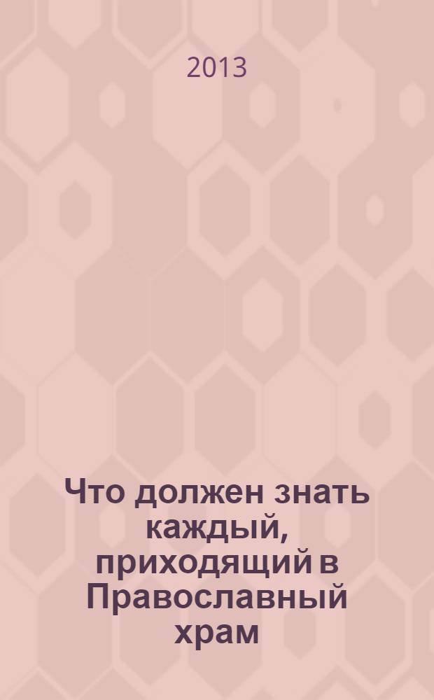 Что должен знать каждый, приходящий в Православный храм : практические советы и наставления для начинающих ходить в церковь