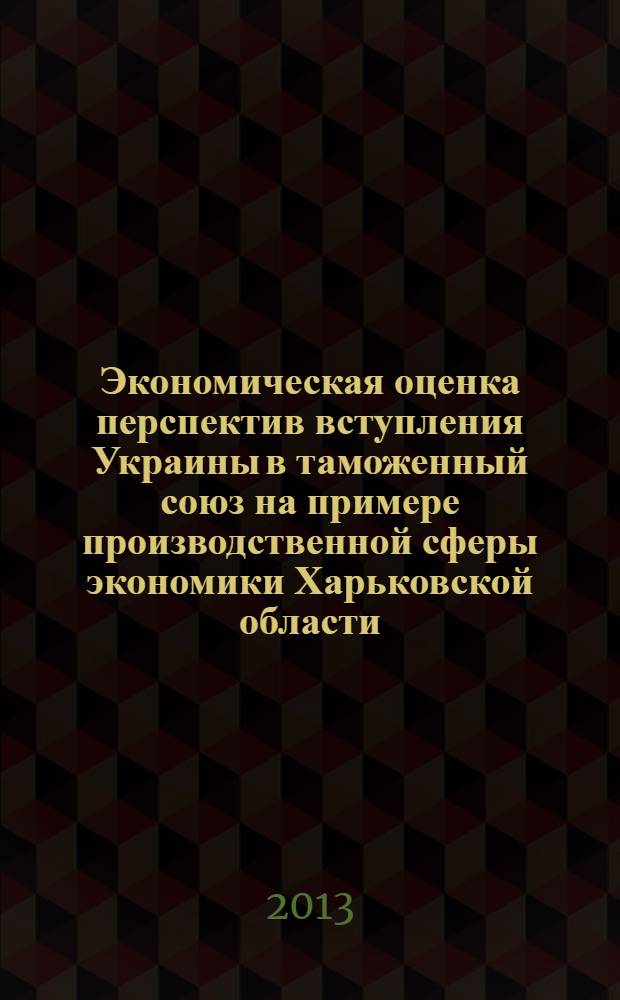 Экономическая оценка перспектив вступления Украины в таможенный союз на примере производственной сферы экономики Харьковской области : монография