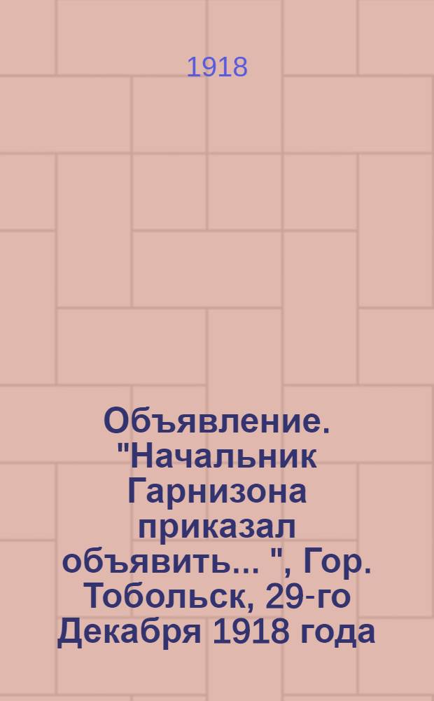 Объявление. "Начальник Гарнизона приказал объявить ...", Гор. Тобольск, 29-го Декабря 1918 года
