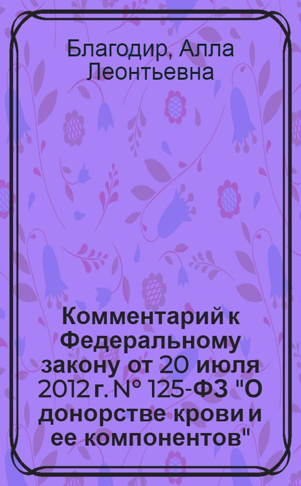 Комментарий к Федеральному закону от 20 июля 2012 г. N° 125-ФЗ "О донорстве крови и ее компонентов" : (постатейный) : с учетом новейших подзаконных актов