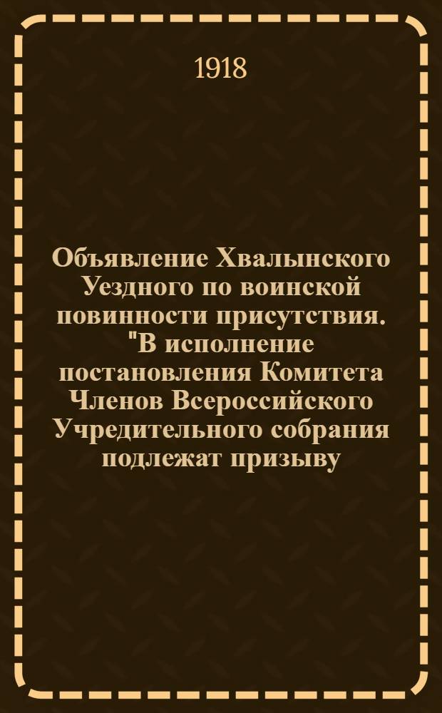 Объявление Хвалынского Уездного по воинской повинности присутствия. "В исполнение постановления Комитета Членов Всероссийского Учредительного собрания подлежат призыву..." [Хвалынск, 1918, авг., до 19] : Комитет Членов Всероссийского учредительного Собрания постановил: для усиления частей Народной Армии призвать на всей территории, находящейся под властью Комитета, нижеуказанные категории военнообязанных