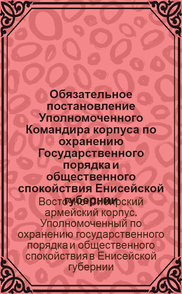 Обязательное постановление Уполномоченного Командира корпуса по охранению Государственного порядка и общественного спокойствия Енисейской губернии, 13 ноября 1918 года. "На основании ст. 9 временных правил ..." г. Енисейск, 23 Ноября 1918 г.
