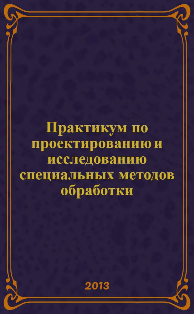 Практикум по проектированию и исследованию специальных методов обработки : учебое пособие : для студентов высших учебных заведений, обучающихся по направлению подготовки "Конструкторско-технологическое обеспечение машиностроительных производств"