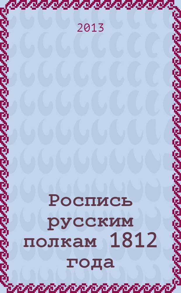 Роспись русским полкам 1812 года : справочник о полках регулярной пехоты и кавалерии 1812 г., с указанием названий полков в 1812 г., их дальнейшей судьбы, принадлежности в 1812 г. к армиям, корпусам и дивизиям, формы обмундирования, знамен и штандартов 1812 г. и наград за боевые подвиги 1812, 1813 и 1814 гг. : с приложением кратких общих описаний организаций, обмундирования, знамен и штандартов в 1812 г., расписаний армий 1812 г. и приказов о пожаловании наград за боевые подвиги 1812, 1813 и 1814 гг., с рисунками форм и знамен