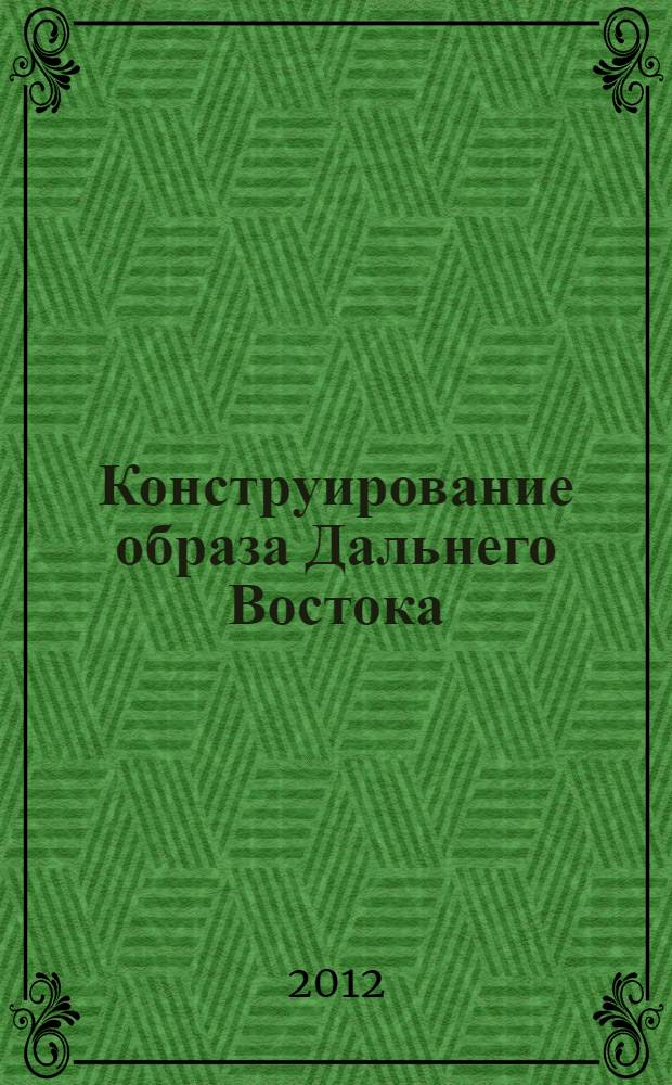 Конструирование образа Дальнего Востока : история и современность : сборник материалов Международной научно-практической конференции, Биробиджан, 16-17 ноября 2012