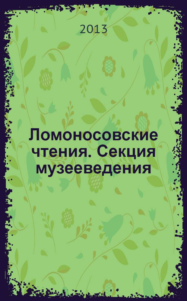 Ломоносовские чтения. Секция музееведения : материалы научной конференции, 18-19 апреля 2013 г