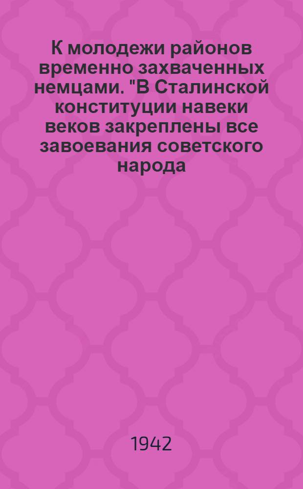 К молодежи районов временно захваченных немцами. "В Сталинской конституции навеки веков закреплены все завоевания советского народа..."