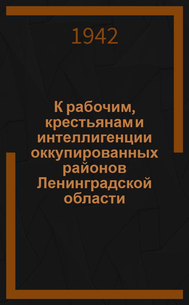 К рабочим, крестьянам и интеллигенции оккупированных районов Ленинградской области. "Дорогие братья и друзья! Год тому назад фашистские войска подошли вплотную к Ленинграду..."