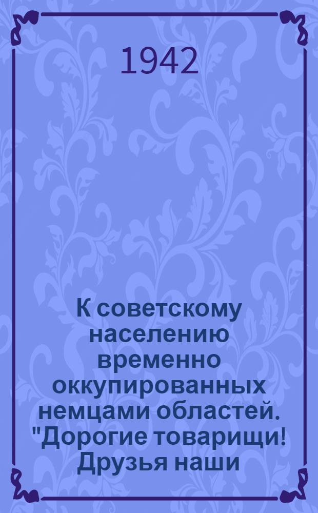 К советскому населению временно оккупированных немцами областей. "Дорогие товарищи! Друзья наши, братья! Через линию фронта дошли до нас вести о новом чудовищном злодеянии немцев: гитлеровские власти объявили весь крестьянский хлеб собственностью германского командования и запретили крестьянам убирать свой урожай..."