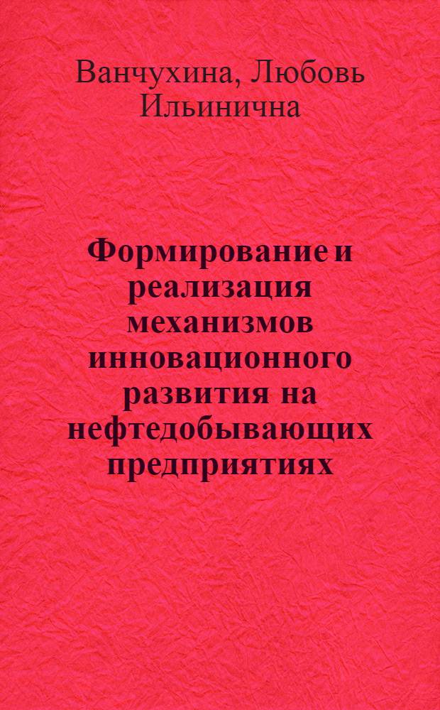 Формирование и реализация механизмов инновационного развития на нефтедобывающих предприятиях : монография