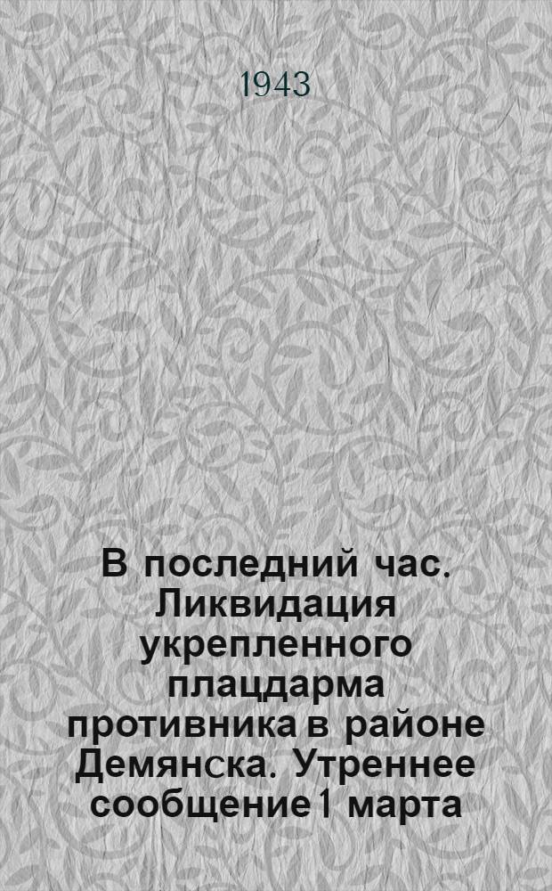 В последний час. Ликвидация укрепленного плацдарма противника в районе Демянcка. Утреннее сообщение 1 марта. Вечернее сообщение 1 марта : От Советского информбюро