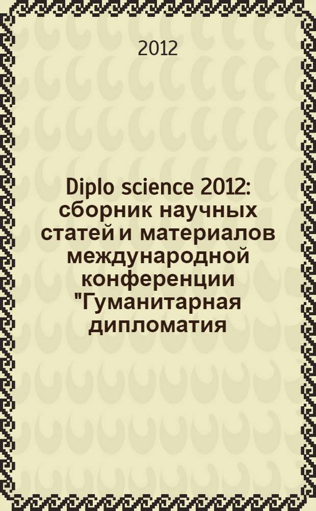 Diplo science 2012 : сборник научных статей и материалов международной конференции "Гуманитарная дипломатия, сотрудничество, взаимодействие", 26-27 ноября 2012 года