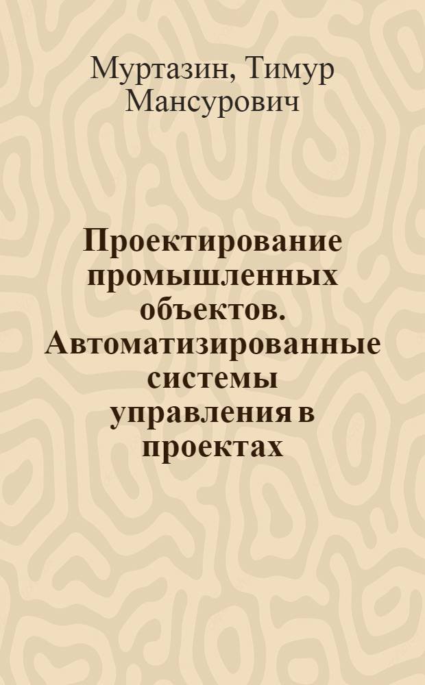 Проектирование промышленных объектов. Автоматизированные системы управления в проектах : учебное пособие для студентов высших учебных заведений, обучающихся по специальностям: "Автоматизация технологических процессов и производств (отрасли: химико-технологическая, нефтегазовая)" направления "Автоматизированные технологии и производства"