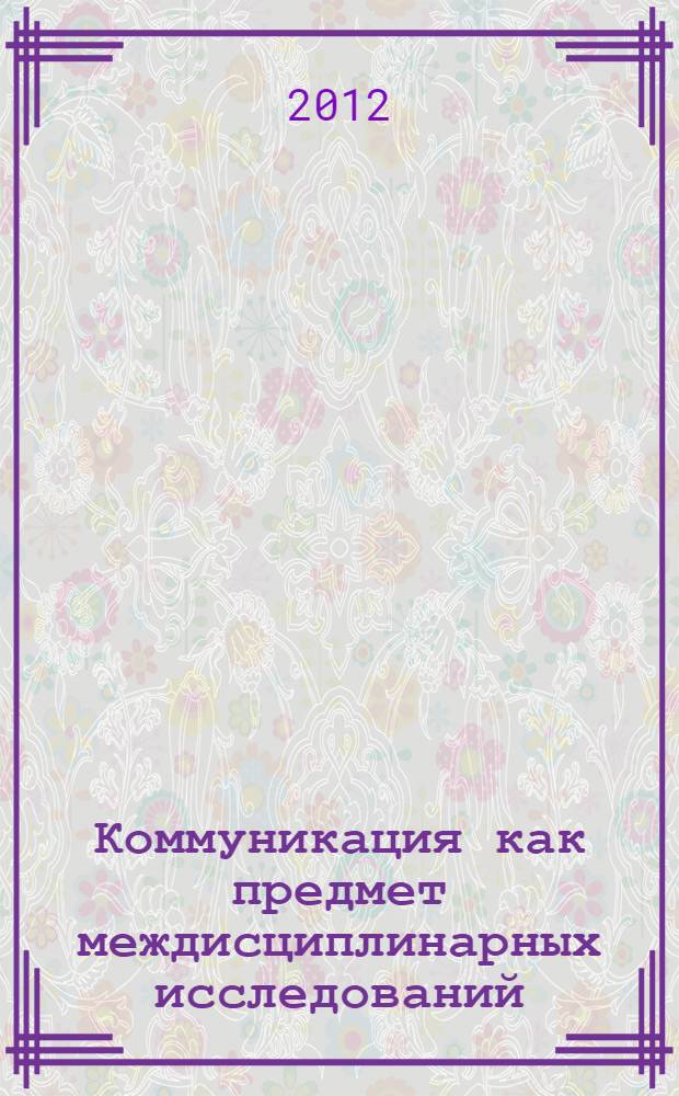 Коммуникация как предмет междисциплинарных исследований : сборник научных трудов международной научной конференции "Коммуникация как предмет междисциплинарных исследований: научные теории и социальная практика" : в 2 ч.