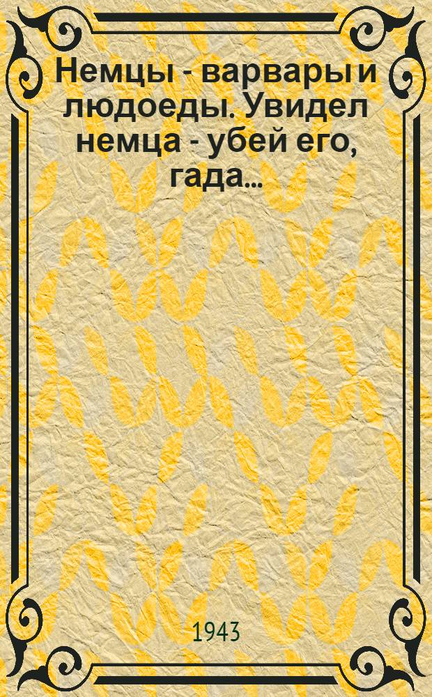 Немцы - варвары и людоеды. Увидел немца - убей его, гада...