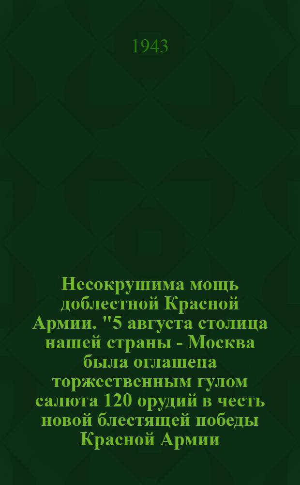 Несокрушима мощь доблестной Красной Армии. "5 августа столица нашей страны - Москва была оглашена торжественным гулом салюта 120 орудий в честь новой блестящей победы Красной Армии, освободившей от немецких захватчиков города Орел и Белгород..."
