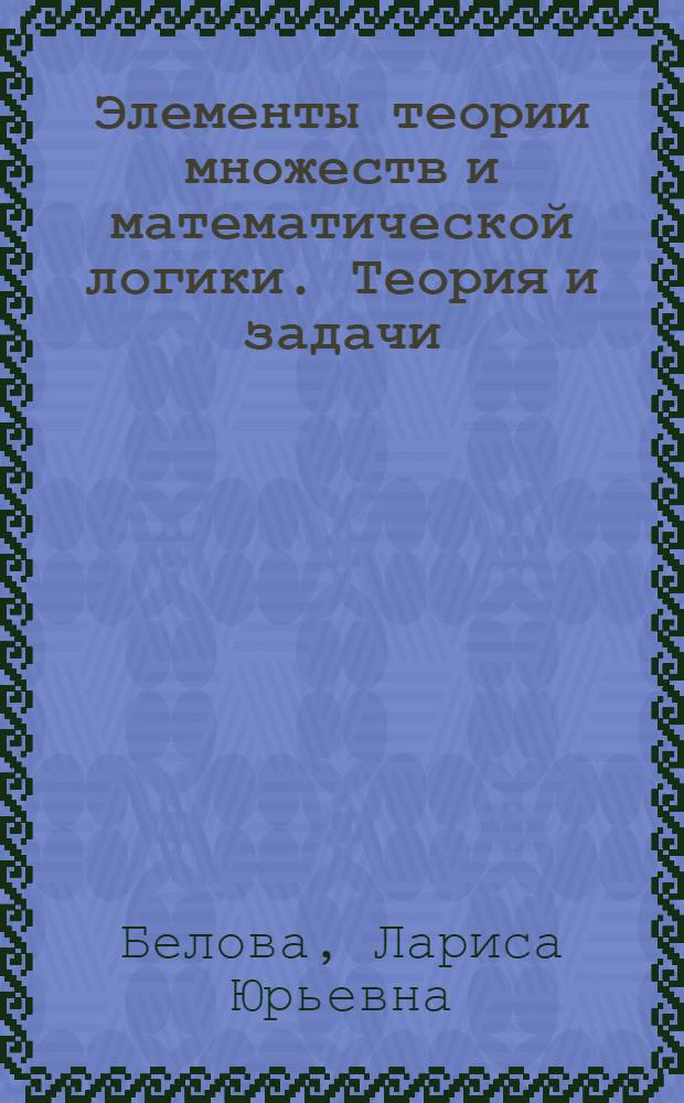 Элементы теории множеств и математической логики. Теория и задачи : учебное пособие : для студентов, обучающихся по направлению Прикладная математика и информатика