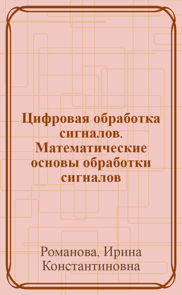 Цифровая обработка сигналов. Математические основы обработки сигналов : учебное пособие к дисциплинам "Моделирование и исследование мехатронных систем", "Управление в технических системах", "Основы автоматизированного проектирования мехатронных и робототехнических систем"