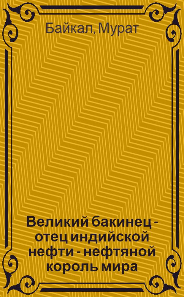 Великий бакинец - отец индийской нефти - нефтяной король мира : книга посвящается столетию со дня рождения выдающегося ученого и изобретателя Эйтюба Исмаил оглы Тагиева
