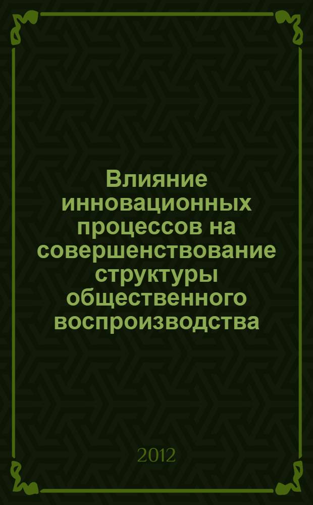 Влияние инновационных процессов на совершенствование структуры общественного воспроизводства : сборник научных трудов : (по материалам Всероссийской научно-практической конференции)