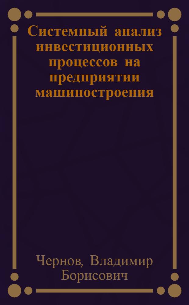 Системный анализ инвестиционных процессов на предприятии машиностроения : учебное пособие для студентов высших учебных заведений, обучающихся по специальности 080502 "Экономика и управление на предприятии машиностроения"
