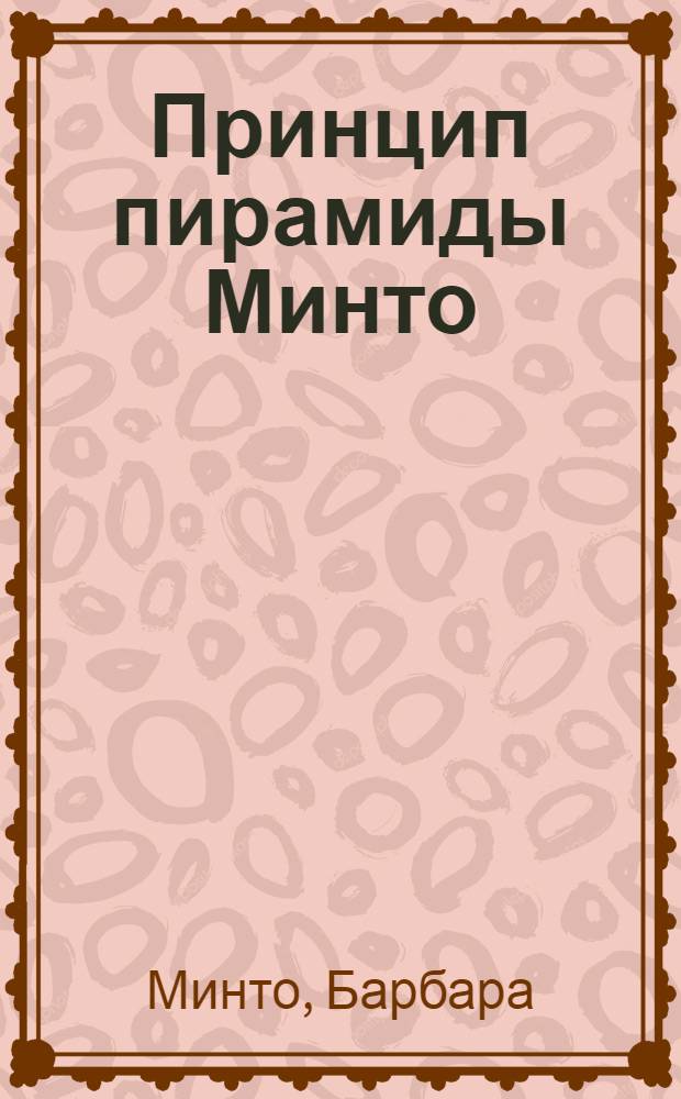 Принцип пирамиды Минто = The Minto pyramid principle : золотые правила мышления, делового письма и устных выступлений