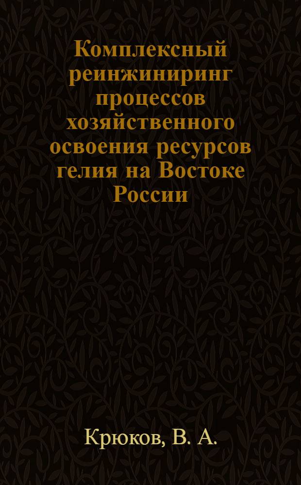 Комплексный реинжиниринг процессов хозяйственного освоения ресурсов гелия на Востоке России = Integrated reengineering of helium resources development in Russia's Eastern regions : злоключения "солнечного газа" в Сибири